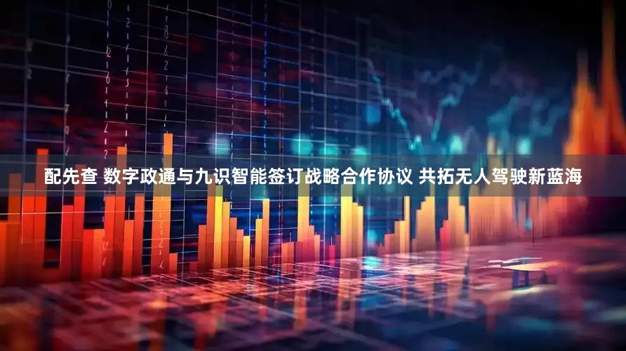 配先查 数字政通与九识智能签订战略合作协议 共拓无人驾驶新蓝海