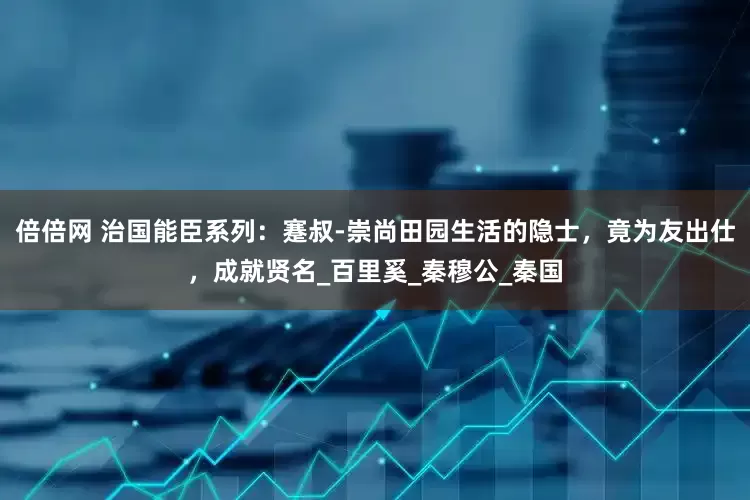 倍倍网 治国能臣系列：蹇叔-崇尚田园生活的隐士，竟为友出仕，成就贤名_百里奚_秦穆公_秦国