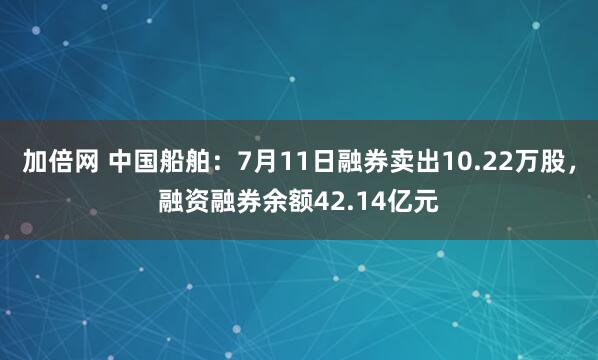 加倍网 中国船舶：7月11日融券卖出10.22万股，融资融券余额42.14亿元