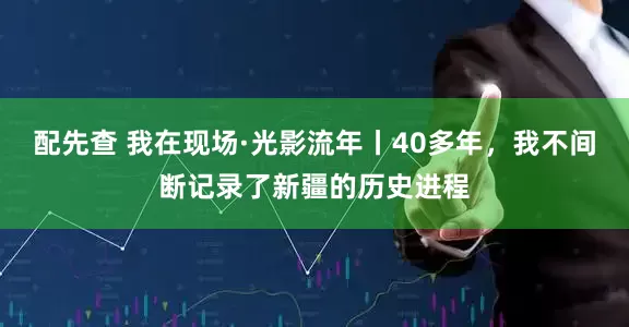 配先查 我在现场·光影流年丨40多年，我不间断记录了新疆的历史进程
