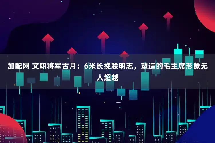 加配网 文职将军古月：6米长挽联明志，塑造的毛主席形象无人超越