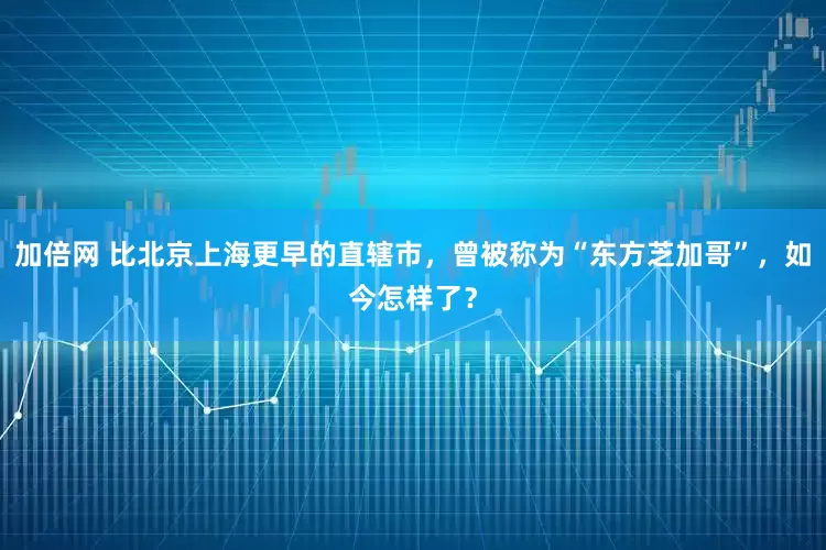 加倍网 比北京上海更早的直辖市，曾被称为“东方芝加哥”，如今怎样了？