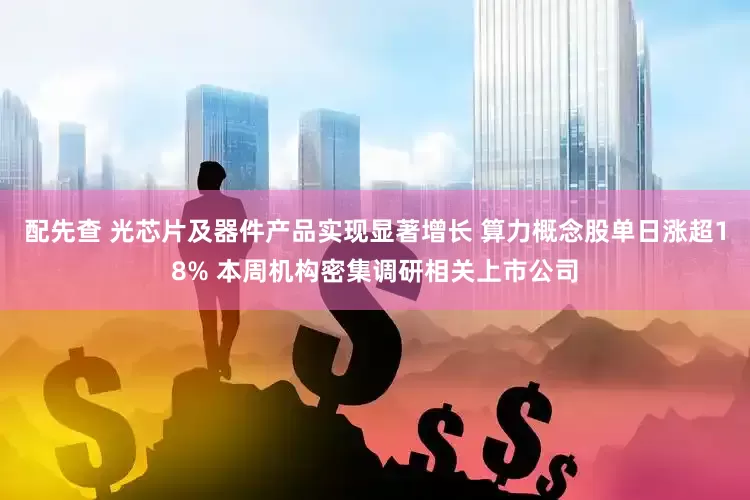 配先查 光芯片及器件产品实现显著增长 算力概念股单日涨超18% 本周机构密集调研相关上市公司