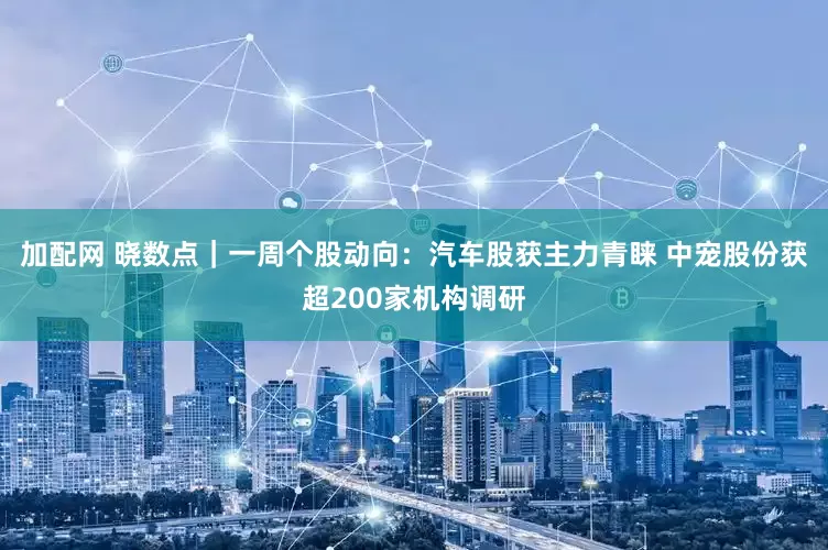 加配网 晓数点｜一周个股动向：汽车股获主力青睐 中宠股份获超200家机构调研